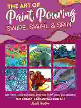 The Art Of Paint Pouring: Swipe Swirl Spin: 50+ Tips Techniques And Step By Step Exercises For Creating Colorful Fluid Art (Fluid Art Series)