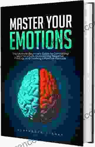 Master Your Emotions: The Ultimate Guide To Controlling Your Emotions Overcoming Negative Feelings And Creating A Positive Attitude (Self Mastery 4)